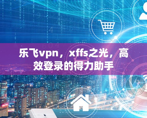 乐飞vpn,xffs之光,高效登录的得力助手