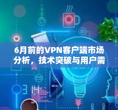 6月前的VPN客户端市场分析，技术突破与用户需求