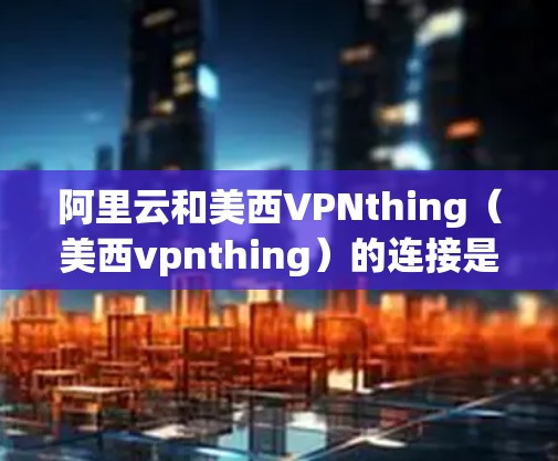 阿里云和美西VPNthing（美西vpnthing）的连接是一个基于开源区块链技术的项目，旨在为云服务提供加密和安全的解决方案。以下是关于如何连接阿里云和美西VPNthing的详细步骤