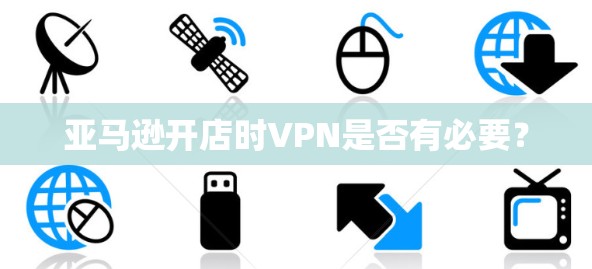 亚马逊开店时VPN是否有必要？