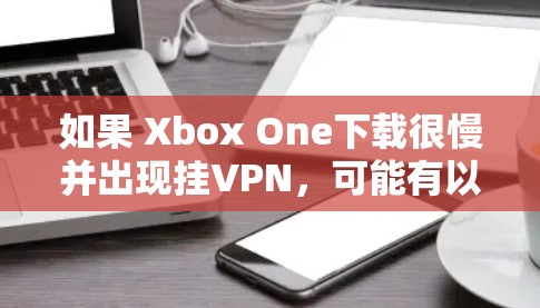 如果 Xbox One下载很慢并出现挂VPN，可能有以下几种原因