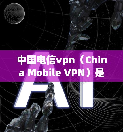 中国电信vpn（China Mobile VPN）是一套针对中国用户设计的VPN服务，旨在提供安全、便捷的网络访问体验。以下是对中国电信vpn的详细介绍