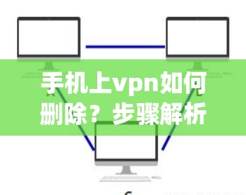 手机上vpn如何删除?步骤解析及注意事项 手机上vpn如何删除?步骤解析及注意事项