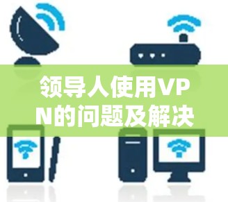 领导人使用VPN的问题及解决方案 领导人使用VPN的问题及解决方案