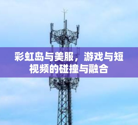 彩虹岛与美服,游戏与短视频的碰撞与融合 彩虹岛与美服,游戏与短视频的碰撞与融合