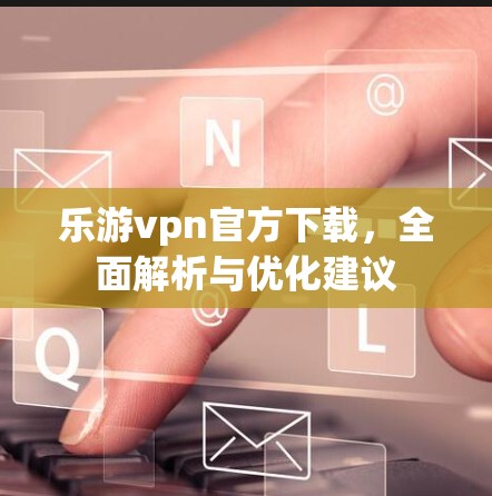 乐游vpn官方下载,全面解析与优化建议 乐游vpn官方下载,全面解析与优化建议
