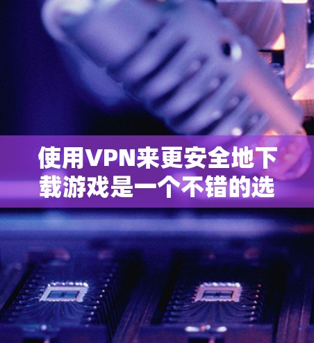 使用VPN来更安全地下载游戏是一个不错的选择，特别是在需要隐私保护的情况下。以下是详细的步骤，帮助您使用VPN下载海马游戏