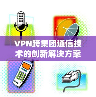 VPN跨集团通信技术的创新解决方案