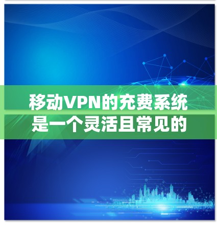 移动VPN的充费系统是一个灵活且常见的功能，以下是对其运作方式、费用结构、使用限制、支付方式、风险和法律问题的详细分析