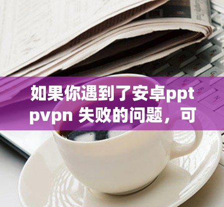 如果你遇到了安卓pptpvpn 失败的问题，可能与网络防火墙（Shy网络保护）或VPN服务的漏洞有关。以下是一些建议，帮助你解决问题