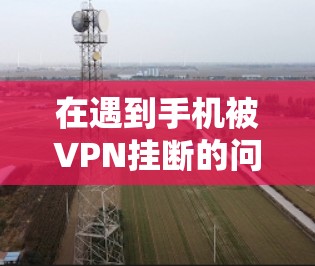 在遇到手机被VPN挂断的问题时，可以通过以下步骤进行排查和解决问题