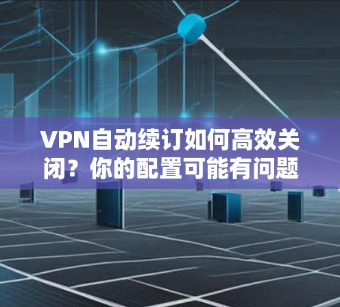 VPN自动续订如何高效关闭？你的配置可能有问题，需要解决