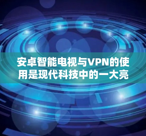 安卓智能电视与VPN的使用是现代科技中的一大亮点，能够帮助用户更安全地访问智能电视内容。以下是关于如何在安卓智能电视上使用智能VPN的详细步骤