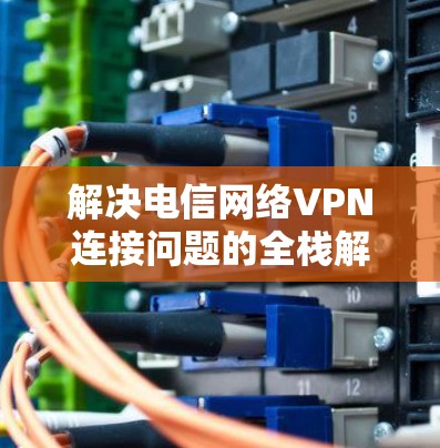 解决电信网络VPN连接问题的全栈解决方案