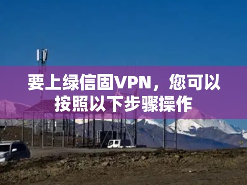 要上绿信固VPN,您可以按照以下步骤操作 要上绿信固VPN,您可以按照以下步骤操作