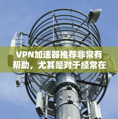 VPN加速器推荐非常有帮助，尤其是对于经常在多个网站间切换的人来说，加速器能够显著提升速度，减少延迟。以下是一些可靠的VPN加速器推荐，供您参考