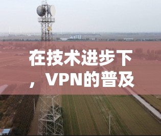 在技术进步下，VPN的普及与发展，安全问题的深层剖析