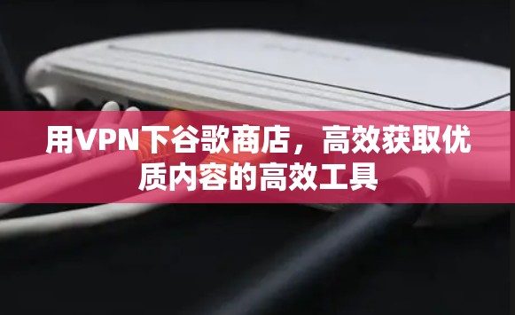用VPN下谷歌商店，高效获取优质内容的高效工具