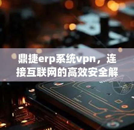 鼎捷erp系统vpn,连接互联网的高效安全解决方案 鼎捷erp系统vpn,连接互联网的高效安全解决方案