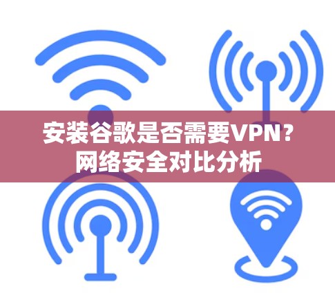 安装谷歌是否需要VPN？网络安全对比分析