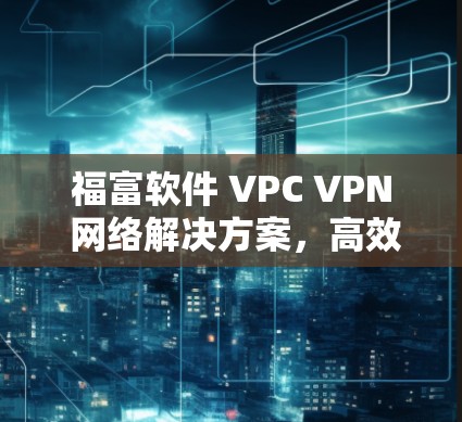 福富软件 VPC VPN 网络解决方案，高效、安全、隐私保护