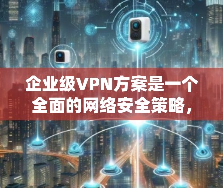 企业级VPN方案是一个全面的网络安全策略，旨在保障企业在数据安全、设备保护、用户访问和合规性方面的全面安全。以下是对该方案的详细分析和建议