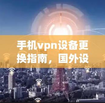 手机vpn设备更换指南,国外设备兼容性分析 手机vpn设备更换指南,国外设备兼容性分析