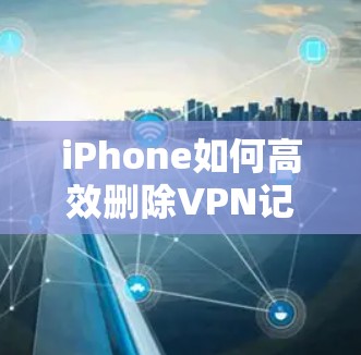 iPhone如何高效删除VPN记录？
