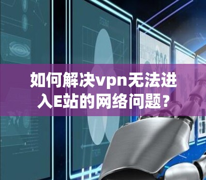 如何解决vpn无法进入E站的网络问题？