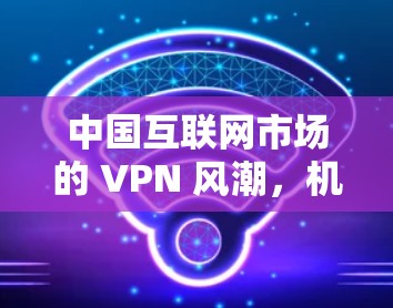 中国互联网市场的 VPN 风潮，机遇与挑战