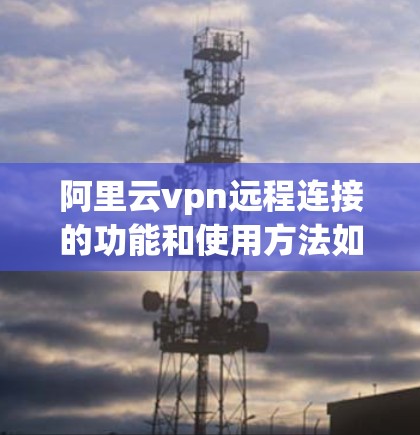 阿里云vpn远程连接的功能和使用方法如下