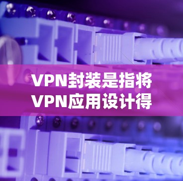 VPN封装是指将VPN应用设计得更安全，通过多种技术手段确保数据和应用的安全性。以下是几个关键点