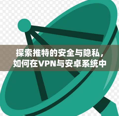 探索推特的安全与隐私,如何在VPN与安卓系统中平衡用户体验 探索推特的安全与隐私,如何在VPN与安卓系统中平衡用户体验