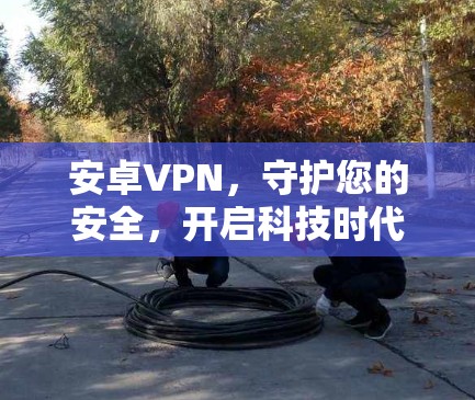 安卓VPN，守护您的安全，开启科技时代的新篇章