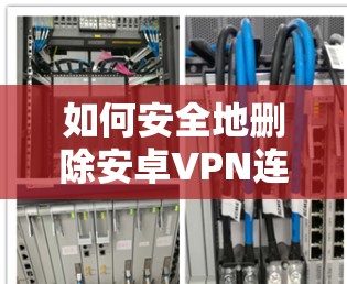 如何安全地删除安卓VPN连接，避免隐私泄露和网络威胁