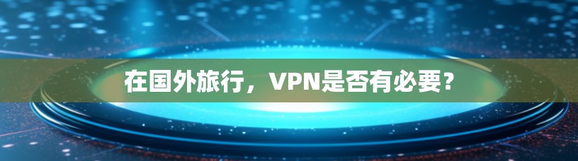 在国外旅行，VPN是否有必要？