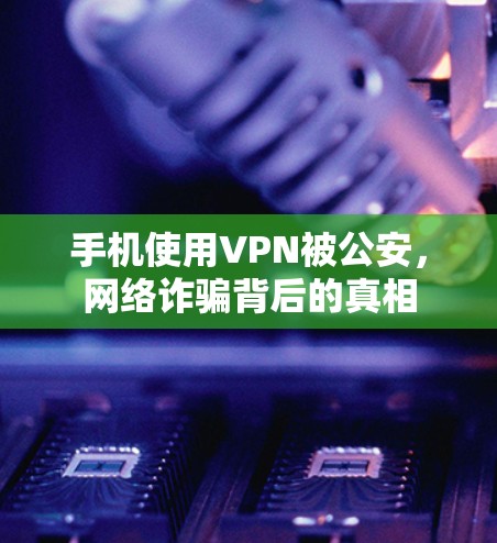 手机使用VPN被公安,网络诈骗背后的真相 手机使用VPN被公安,网络诈骗背后的真相