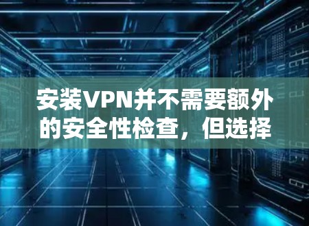 安装VPN并不需要额外的安全性检查，但选择时应谨慎，避免过度依赖。以下是关于VPN安全的详细分析
