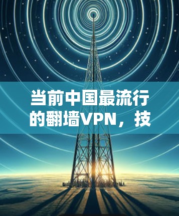 当前中国最流行的翻墙VPN,技术突破与用户满意度的双重考验 当前中国最流行的翻墙VPN,技术突破与用户满意度的双重考验