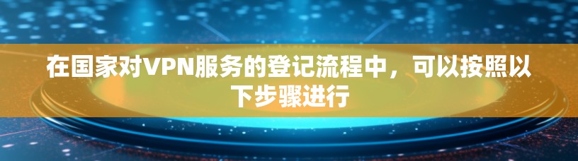 在国家对VPN服务的登记流程中，可以按照以下步骤进行