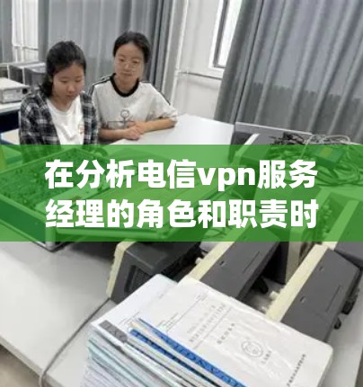 在分析电信vpn服务经理的角色和职责时，可以将其分解为以下几个关键部分，每个部分都提供了具体行动步骤和影响范围