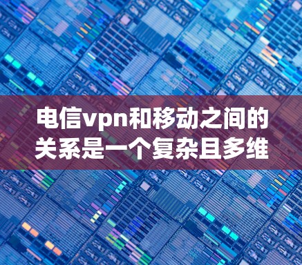 电信vpn和移动之间的关系是一个复杂且多维度的问题，需要从多个角度进行深入探讨。以下是一个详细且有条理的回答