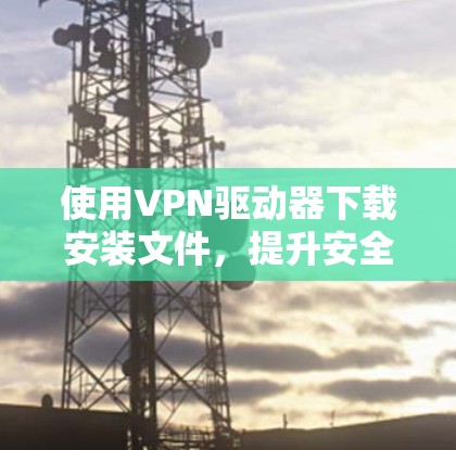 使用VPN驱动器下载安装文件,提升安全性! 使用VPN驱动器下载安装文件,提升安全性!