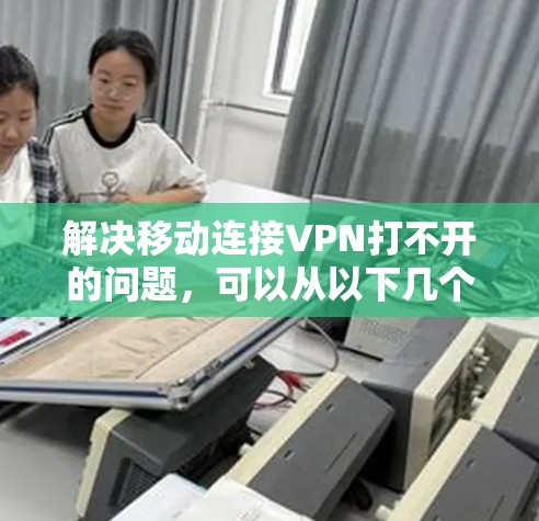 解决移动连接VPN打不开的问题，可以从以下几个方面进行排查和调整