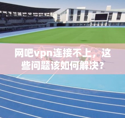 网吧vpn连接不上，这些问题该如何解决？