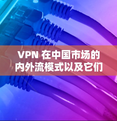 VPN 在中国市场的内外流模式以及它们的影响,可以从以下几个方面进行分析 VPN 在中国市场的内外流模式以及它们的影响,可以从以下几个方面进行分析