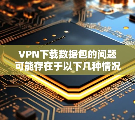 VPN下载数据包的问题可能存在于以下几种情况