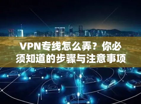 VPN专线怎么弄？你必须知道的步骤与注意事项