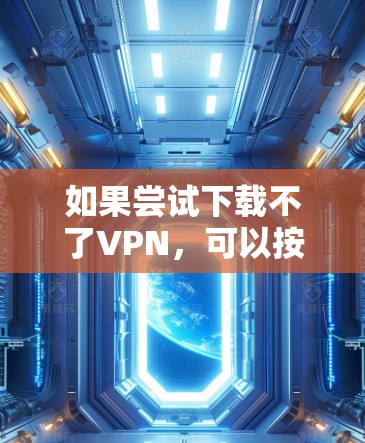如果尝试下载不了VPN，可以按照以下步骤进行排查和解决问题