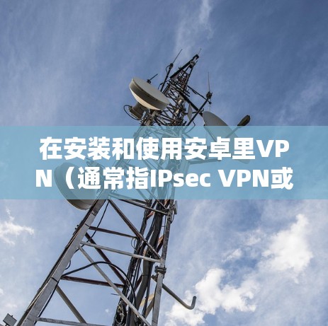 在安装和使用安卓里VPN（通常指IPsec VPN或VPN包交换软件）时，以下是一步步的指南
